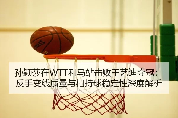 孙颖莎在WTT利马站击败王艺迪夺冠：反手变线质量与相持球稳定性深度解析