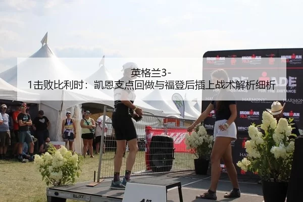 英格兰3-1击败比利时：凯恩支点回做与福登后插上战术解析细析